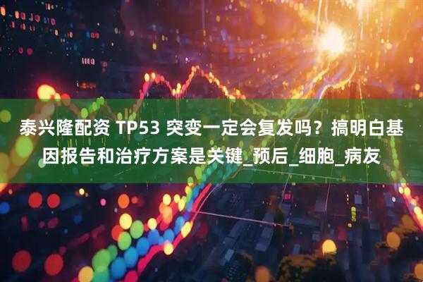 泰兴隆配资 TP53 突变一定会复发吗？搞明白基因报告和治疗方案是关键_预后_细胞_病友