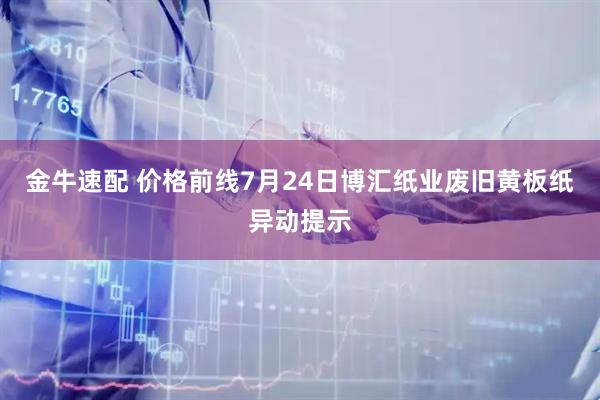 金牛速配 价格前线7月24日博汇纸业废旧黄板纸异动提示