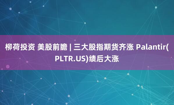 柳荷投资 美股前瞻 | 三大股指期货齐涨 Palantir(PLTR.US)绩后大涨