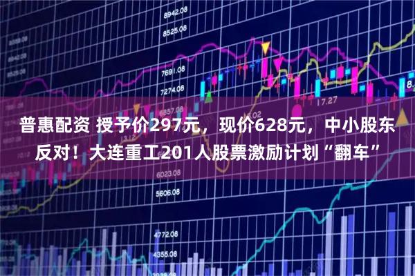 普惠配资 授予价297元,现价628元,中小股东反对!大连重工201人股票激励计划“翻车”