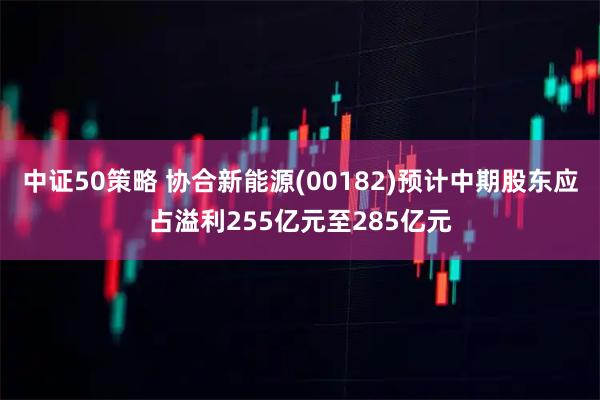 中证50策略 协合新能源(00182)预计中期股东应占溢利255亿元至285亿元